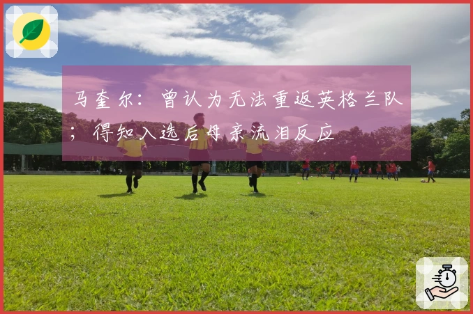 马奎尔：曾认为无法重返英格兰队；得知入选后母亲流泪反应