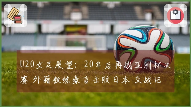 U20女足展望：20年后再战亚洲杯决赛 外籍教练豪言击败日本 交战记录四连败