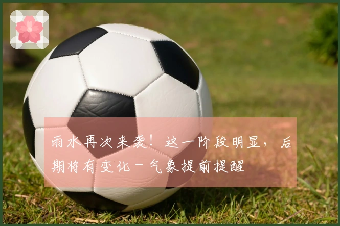 雨水再次来袭！这一阶段明显，后期将有变化 - 气象提前提醒