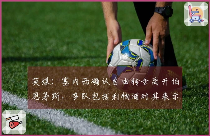 英媒：塞内西确认自由转会离开伯恩茅斯，多队包括利物浦对其表示关注