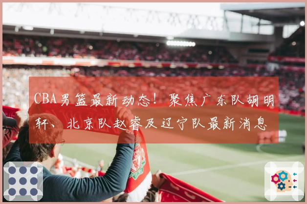 CBA男篮最新动态！聚焦广东队胡明轩、北京队赵睿及辽宁队最新消息