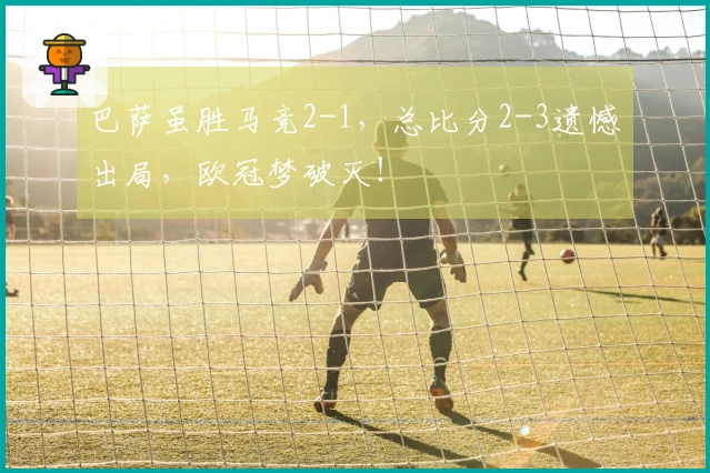 巴萨虽胜马竞2-1，总比分2-3遗憾出局，欧冠梦破灭！