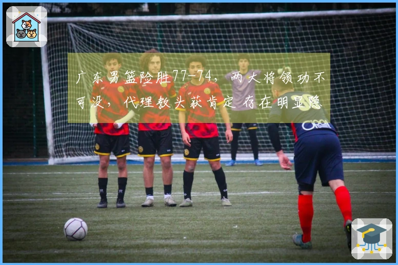 广东男篮险胜77-74，两大将领功不可没，代理教头获肯定 存在明显隐患