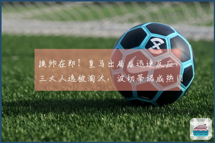 换帅在即！皇马出局后迅速反应，三大人选被淘汰，波切蒂诺成热门