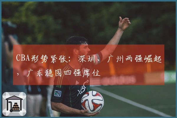 CBA形势紧张：深圳、广州两强崛起，广东稳固四强席位