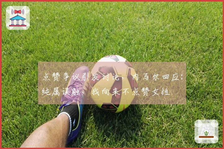 点赞争议引发讨论，内马尔回应：纯属误触，我向来不点赞女性