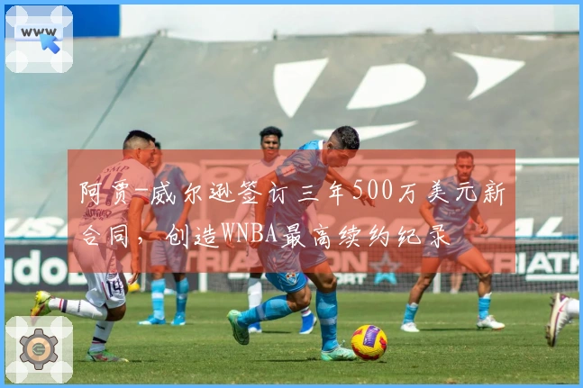 阿贾-威尔逊签订三年500万美元新合同，创造WNBA最高续约纪录