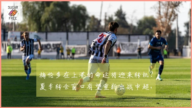 梅伦多在上港的命运将迎来转机？夏季转会窗口有望重新出战中超，待官方确认