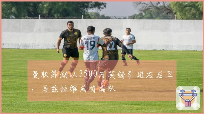 曼联筹划以3500万英镑引进右后卫，马兹拉维或将离队