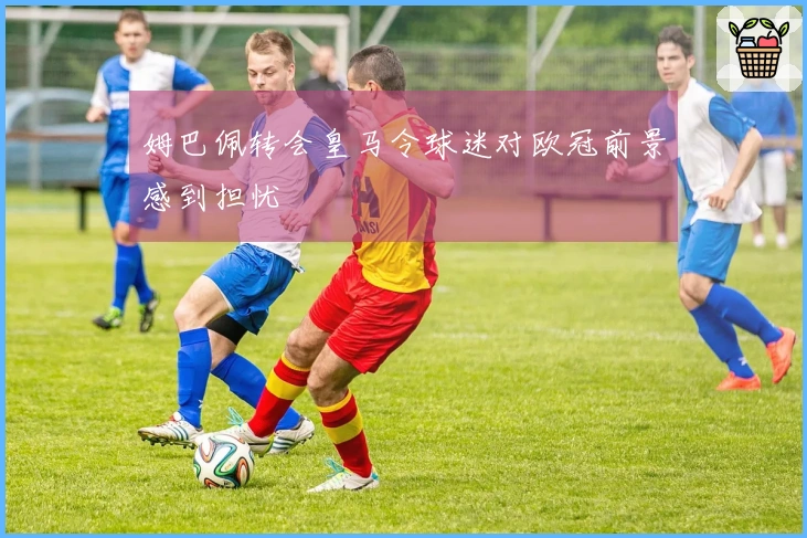 姆巴佩转会皇马令球迷对欧冠前景感到担忧